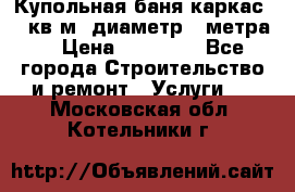 Купольная-баня-каркас 12 кв.м. диаметр 4 метра  › Цена ­ 32 000 - Все города Строительство и ремонт » Услуги   . Московская обл.,Котельники г.